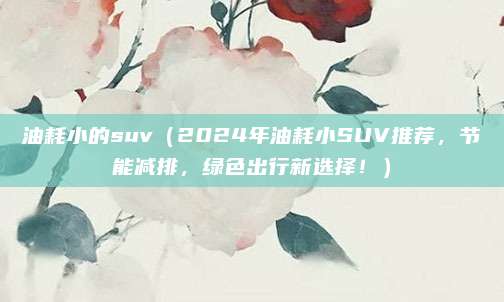 油耗小的suv（2024年油耗小SUV推荐，节能减排，绿色出行新选择！）
