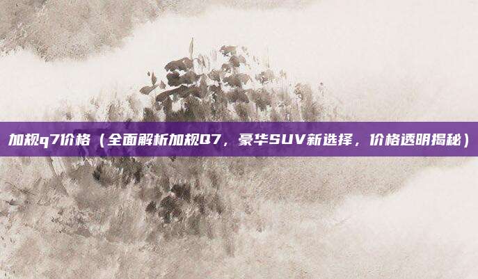 加规q7价格(全面解析加规Q7,豪华SUV新选择,价格透明揭秘)