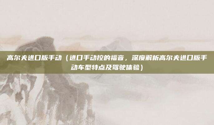 高尔夫进口版手动（进口手动控的福音，深度解析高尔夫进口版手动车型特点及驾驶体验）
