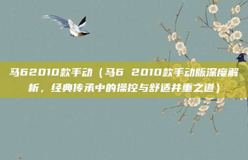 马62010款手动（马6 2010款手动版深度解析，经典传承中的操控与舒适并重之道）