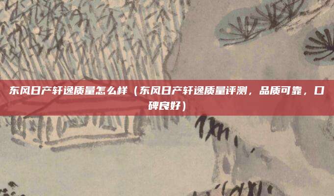 东风日产轩逸质量怎么样（东风日产轩逸质量评测，品质可靠，口碑良好）