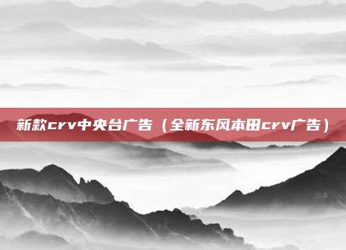 新款crv中央台广告(全新东风本田crv广告)