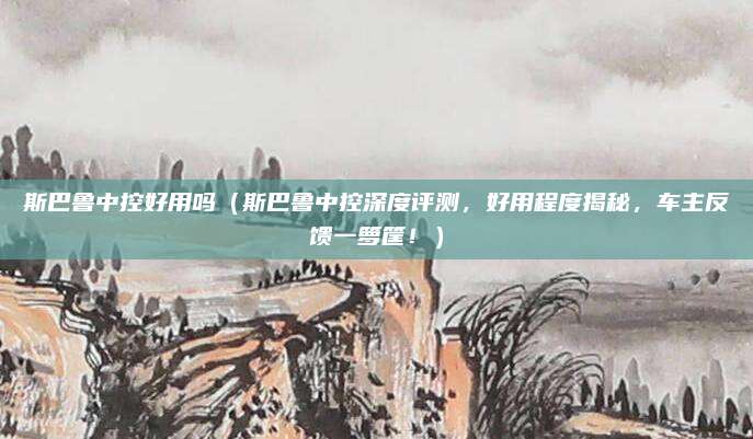 斯巴鲁中控好用吗（斯巴鲁中控深度评测，好用程度揭秘，车主反馈一箩筐！）