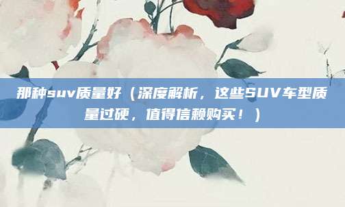 那种suv质量好（深度解析，这些SUV车型质量过硬，值得信赖购买！）