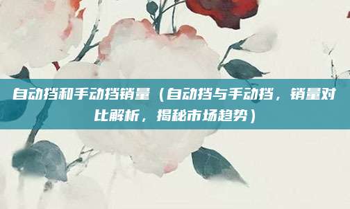 自动挡和手动挡销量（自动挡与手动挡，销量对比解析，揭秘市场趋势）