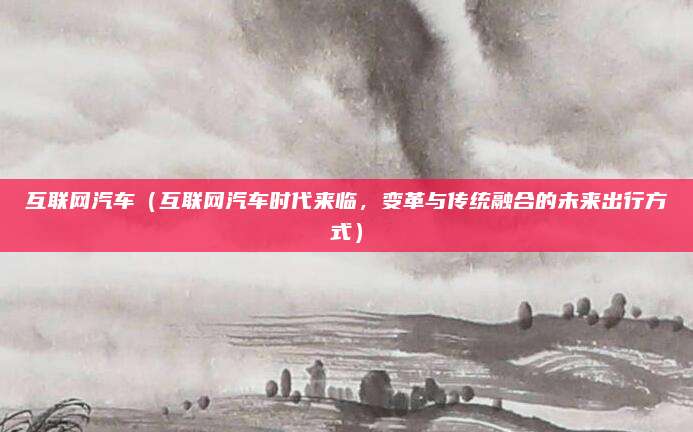互联网汽车（互联网汽车时代来临，变革与传统融合的未来出行方式）