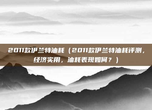 2011款伊兰特油耗（2011款伊兰特油耗评测，经济实用，油耗表现如何？）