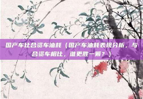 国产车比合资车油耗（国产车油耗表现分析，与合资车相比，谁更胜一筹？）