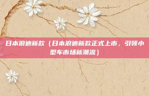 日本浪迪新款（日本浪迪新款正式上市，引领小型车市场新潮流）