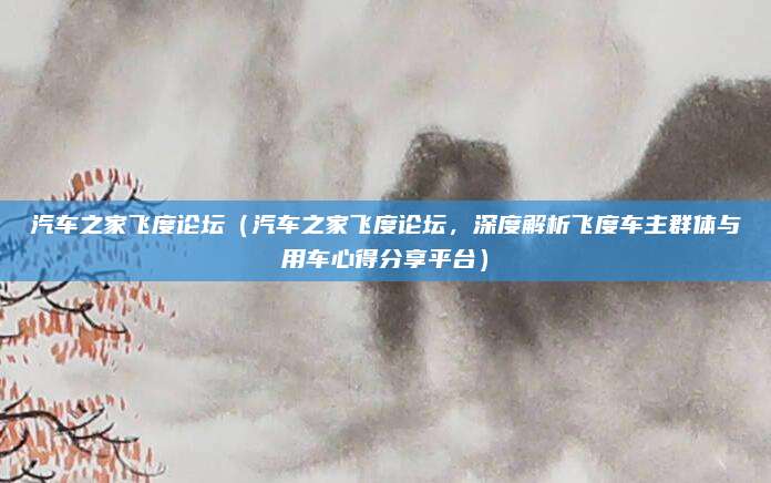 汽车之家飞度论坛（汽车之家飞度论坛，深度解析飞度车主群体与用车心得分享平台）