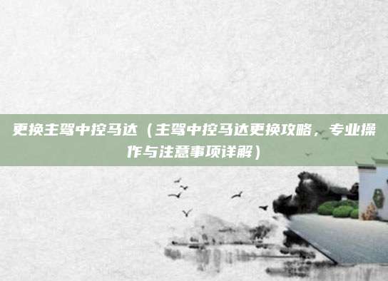 更换主驾中控马达（主驾中控马达更换攻略，专业操作与注意事项详解）
