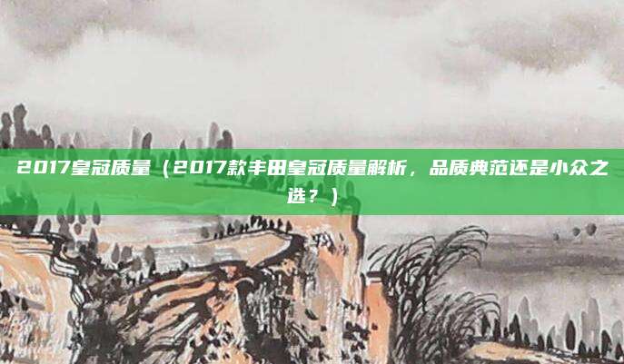2017皇冠质量（2017款丰田皇冠质量解析，品质典范还是小众之选？）