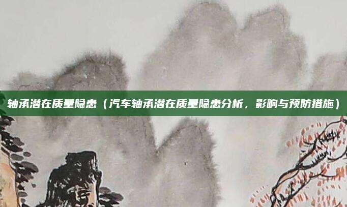 轴承潜在质量隐患（汽车轴承潜在质量隐患分析，影响与预防措施）