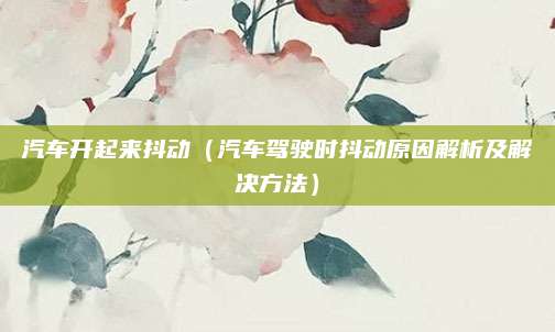 汽车开起来抖动（汽车驾驶时抖动原因解析及解决方法）
