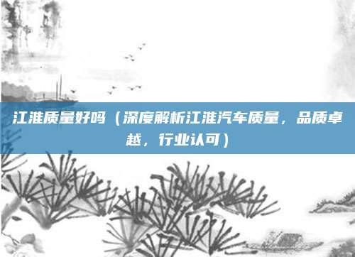 江淮质量好吗（深度解析江淮汽车质量，品质卓越，行业认可）