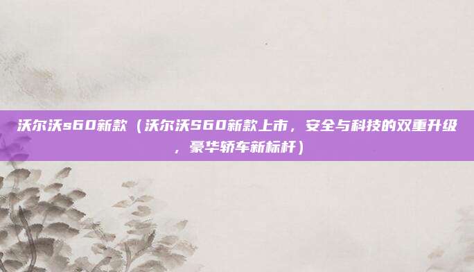 沃尔沃s60新款（沃尔沃S60新款上市，安全与科技的双重升级，豪华轿车新标杆）
