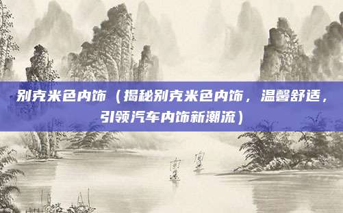 别克米色内饰（揭秘别克米色内饰，温馨舒适，引领汽车内饰新潮流）