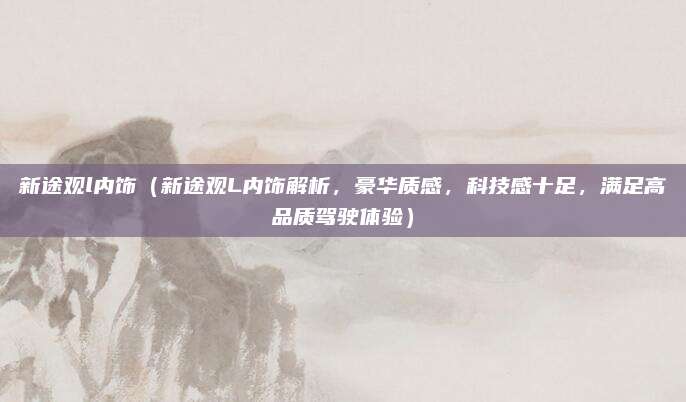 新途观l内饰（新途观L内饰解析，豪华质感，科技感十足，满足高品质驾驶体验）