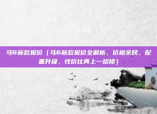 马6新款报价（马6新款报价全解析，价格亲民，配置升级，性价比再上一层楼）
