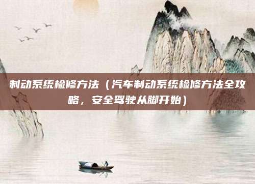 制动系统检修方法（汽车制动系统检修方法全攻略，安全驾驶从脚开始）