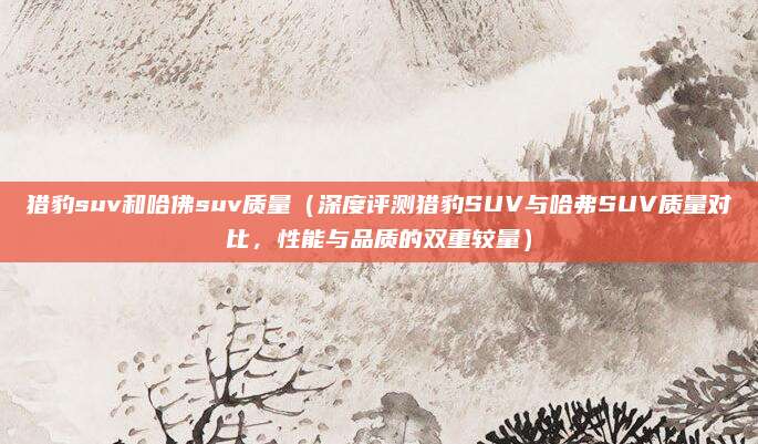 猎豹suv和哈佛suv质量（深度评测猎豹SUV与哈弗SUV质量对比，性能与品质的双重较量）
