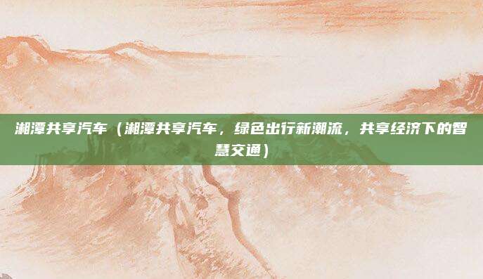 湘潭共享汽车（湘潭共享汽车，绿色出行新潮流，共享经济下的智慧交通）