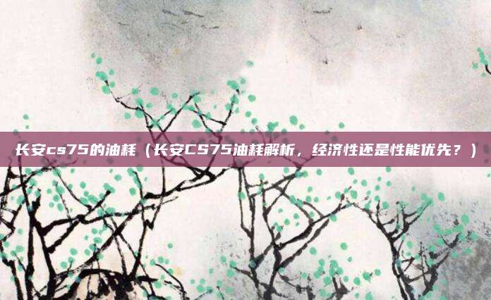 长安cs75的油耗（长安CS75油耗解析，经济性还是性能优先？）