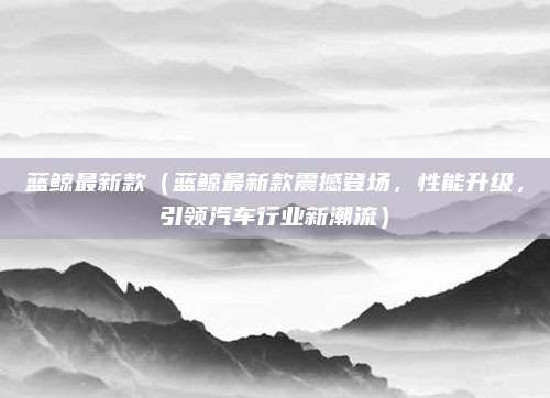 蓝鲸最新款（蓝鲸最新款震撼登场，性能升级，引领汽车行业新潮流）