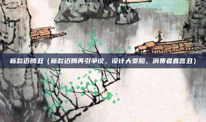 新款迈腾丑（新款迈腾再引争议，设计大变脸，消费者直言丑）