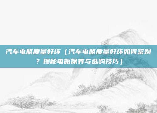 汽车电瓶质量好坏（汽车电瓶质量好坏如何鉴别？揭秘电瓶保养与选购技巧）