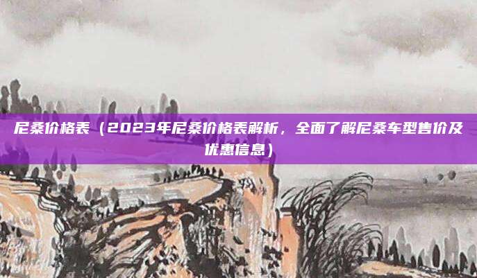 尼桑价格表（2023年尼桑价格表解析，全面了解尼桑车型售价及优惠信息）
