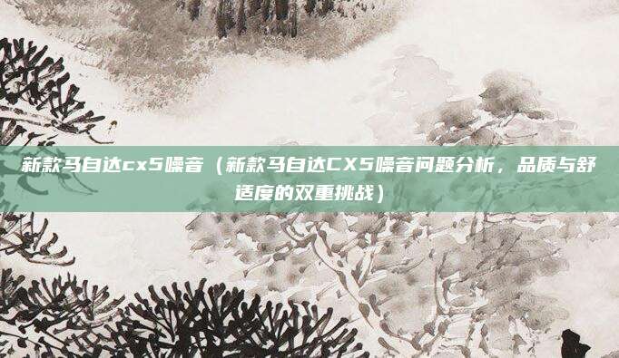 新款马自达cx5噪音（新款马自达CX5噪音问题分析，品质与舒适度的双重挑战）
