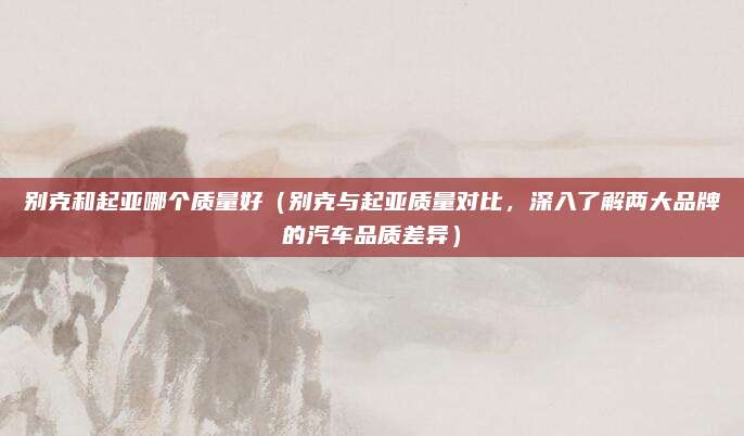 别克和起亚哪个质量好（别克与起亚质量对比，深入了解两大品牌的汽车品质差异）