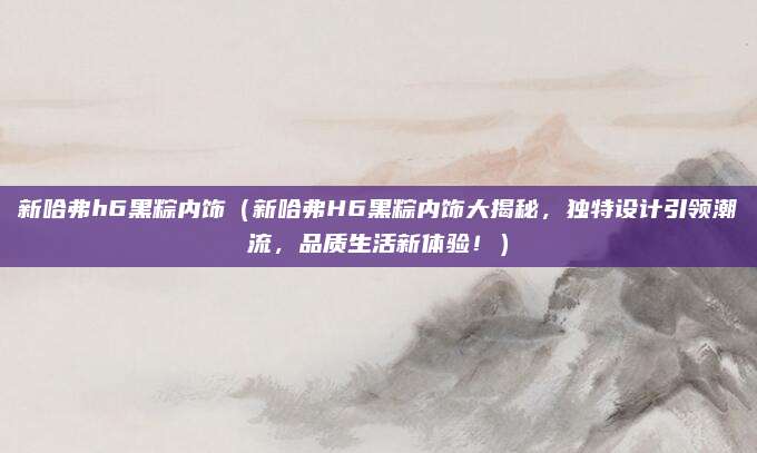 新哈弗h6黑粽内饰（新哈弗H6黑粽内饰大揭秘，独特设计引领潮流，品质生活新体验！）