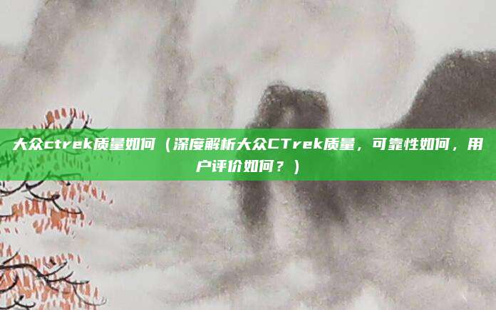 大众ctrek质量如何（深度解析大众CTrek质量，可靠性如何，用户评价如何？）