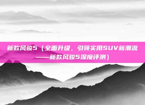 新款风骏5（全面升级，引领实用SUV新潮流——新款风骏5深度评测）
