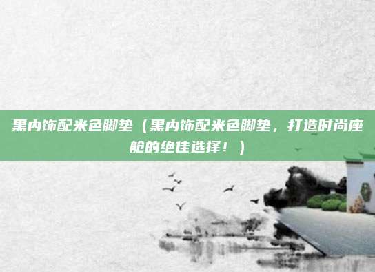 黑内饰配米色脚垫（黑内饰配米色脚垫，打造时尚座舱的绝佳选择！）