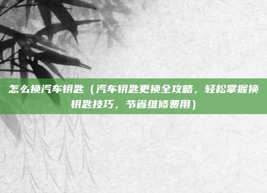 怎么换汽车钥匙（汽车钥匙更换全攻略，轻松掌握换钥匙技巧，节省维修费用）