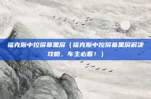 福克斯中控屏幕黑屏（福克斯中控屏幕黑屏解决攻略，车主必看！）