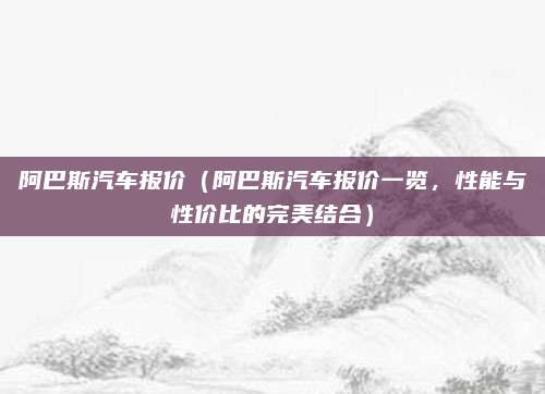阿巴斯汽车报价（阿巴斯汽车报价一览，性能与性价比的完美结合）
