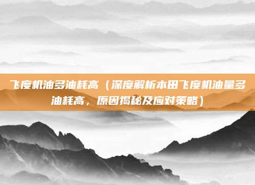 飞度机油多油耗高（深度解析本田飞度机油量多油耗高，原因揭秘及应对策略）