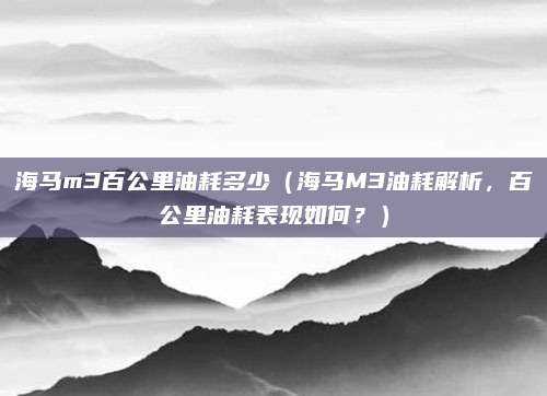 海马m3百公里油耗多少（海马M3油耗解析，百公里油耗表现如何？）