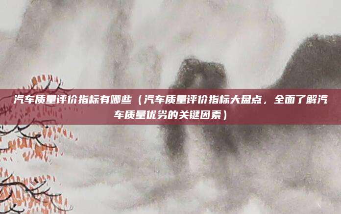 汽车质量评价指标有哪些（汽车质量评价指标大盘点，全面了解汽车质量优劣的关键因素）