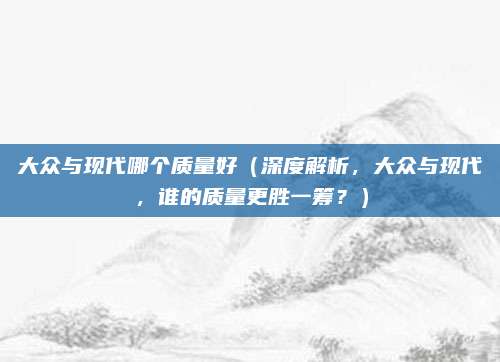 大众与现代哪个质量好（深度解析，大众与现代，谁的质量更胜一筹？）