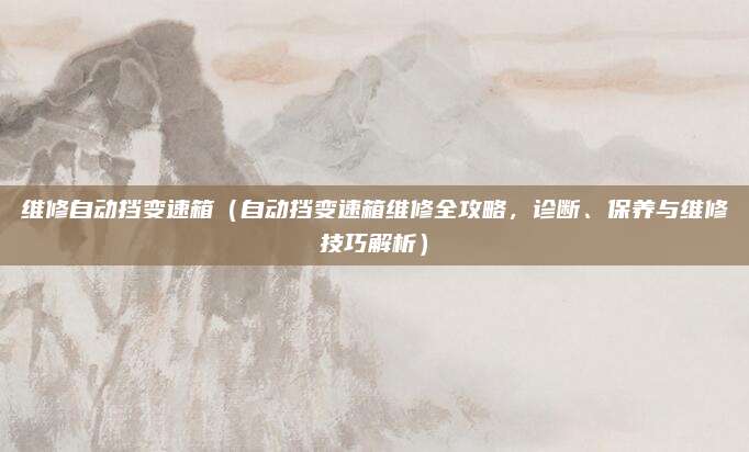 维修自动挡变速箱（自动挡变速箱维修全攻略，诊断、保养与维修技巧解析）