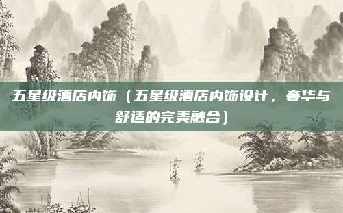 五星级酒店内饰（五星级酒店内饰设计，奢华与舒适的完美融合）