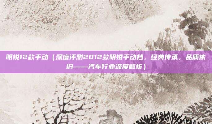 明锐12款手动（深度评测2012款明锐手动挡，经典传承，品质依旧——汽车行业深度解析）