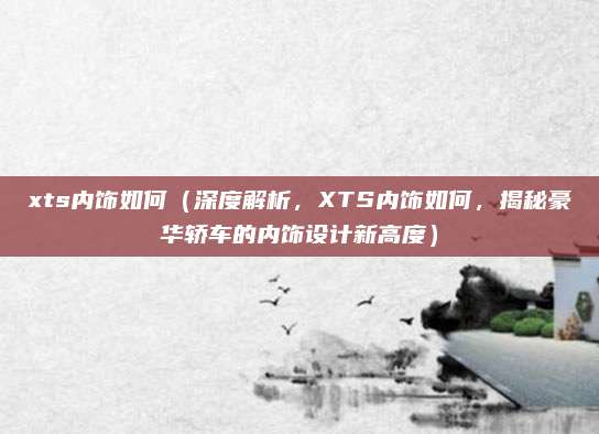 xts内饰如何(深度解析,XTS内饰如何,揭秘豪华轿车的内饰设计新高度)