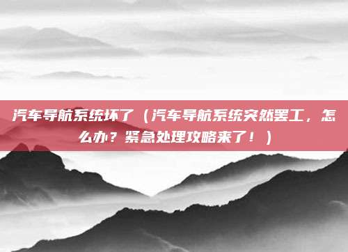 汽车导航系统坏了（汽车导航系统突然罢工，怎么办？紧急处理攻略来了！）