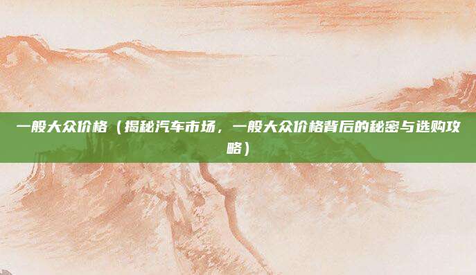 一般大众价格（揭秘汽车市场，一般大众价格背后的秘密与选购攻略）